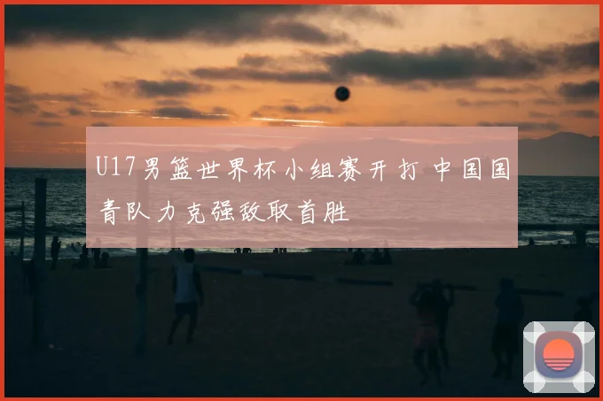 U17男篮世界杯小组赛开打 中国国青队力克强敌取首胜