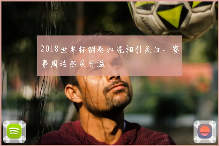 2018世界杯钥匙扣亮相引关注,赛事周边热度升温