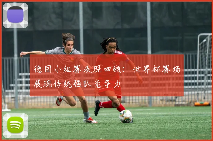 德国小组赛表现回顾:世界杯赛场展现传统强队竞争力
