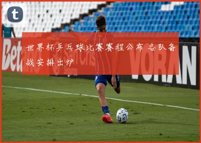 世界杯乒乓球比赛赛程公布 各队备战安排出炉